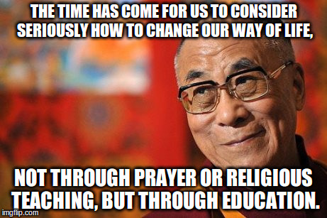 Dalai Lama | THE TIME HAS COME FOR US TO CONSIDER SERIOUSLY HOW TO CHANGE OUR WAY OF LIFE, NOT THROUGH PRAYER OR RELIGIOUS TEACHING, BUT THROUGH EDUCATION. | image tagged in dalai lama | made w/ Imgflip meme maker