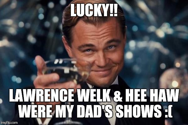 Leonardo Dicaprio Cheers Meme | LUCKY!! LAWRENCE WELK & HEE HAW WERE MY DAD'S SHOWS :( | image tagged in memes,leonardo dicaprio cheers | made w/ Imgflip meme maker
