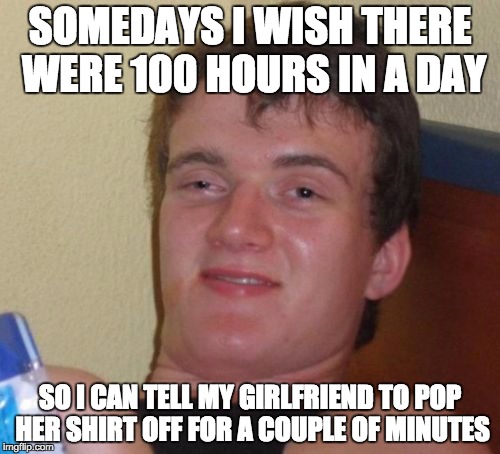 Either 80:08 or 69:00 or whatever... | SOMEDAYS I WISH THERE WERE 100 HOURS IN A DAY; SO I CAN TELL MY GIRLFRIEND TO POP HER SHIRT OFF FOR A COUPLE OF MINUTES | image tagged in memes,10 guy | made w/ Imgflip meme maker