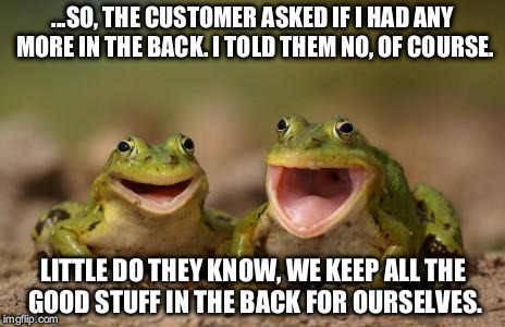 two happy frogs  | ...SO, THE CUSTOMER ASKED IF I HAD ANY MORE IN THE BACK. I TOLD THEM NO, OF COURSE. LITTLE DO THEY KNOW, WE KEEP ALL THE GOOD STUFF IN THE BACK FOR OURSELVES. | image tagged in two happy frogs | made w/ Imgflip meme maker