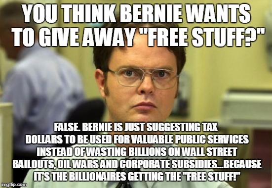 Dwight Schrute | YOU THINK BERNIE WANTS TO GIVE AWAY "FREE STUFF?"; FALSE. BERNIE IS JUST SUGGESTING TAX DOLLARS TO BE USED FOR VALUABLE PUBLIC SERVICES INSTEAD OF WASTING BILLIONS ON WALL STREET BAILOUTS, OIL WARS AND CORPORATE SUBSIDIES...BECAUSE IT'S THE BILLIONAIRES GETTING THE "FREE STUFF!" | image tagged in memes,dwight schrute | made w/ Imgflip meme maker