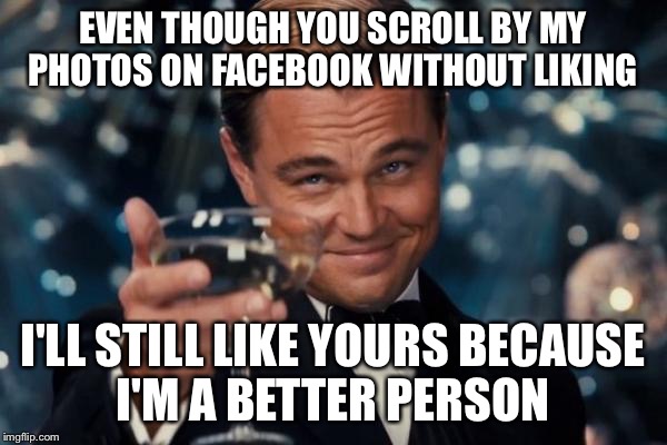 Leonardo Dicaprio Cheers Meme | EVEN THOUGH YOU SCROLL BY MY PHOTOS ON FACEBOOK WITHOUT LIKING; I'LL STILL LIKE YOURS BECAUSE I'M A BETTER PERSON | image tagged in memes,leonardo dicaprio cheers | made w/ Imgflip meme maker