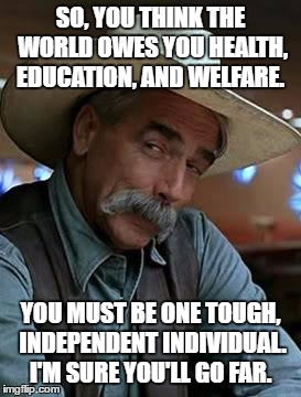 Sam Elliott | SO, YOU THINK THE WORLD OWES YOU HEALTH, EDUCATION, AND WELFARE. YOU MUST BE ONE TOUGH, INDEPENDENT INDIVIDUAL. I'M SURE YOU'LL GO FAR. | image tagged in sam elliott | made w/ Imgflip meme maker