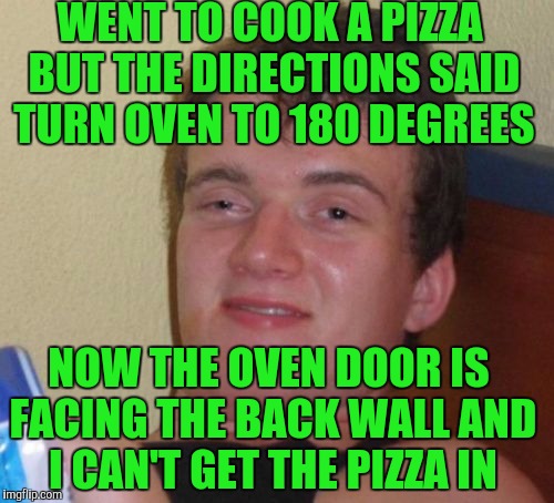 10 Guy Meme | WENT TO COOK A PIZZA BUT THE DIRECTIONS SAID TURN OVEN TO 180 DEGREES; NOW THE OVEN DOOR IS FACING THE BACK WALL AND I CAN'T GET THE PIZZA IN | image tagged in memes,10 guy | made w/ Imgflip meme maker