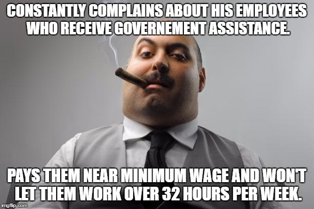 Scumbag Boss Meme | CONSTANTLY COMPLAINS ABOUT HIS EMPLOYEES WHO RECEIVE GOVERNEMENT ASSISTANCE. PAYS THEM NEAR MINIMUM WAGE AND WON'T LET THEM WORK OVER 32 HOURS PER WEEK. | image tagged in memes,scumbag boss,AdviceAnimals | made w/ Imgflip meme maker
