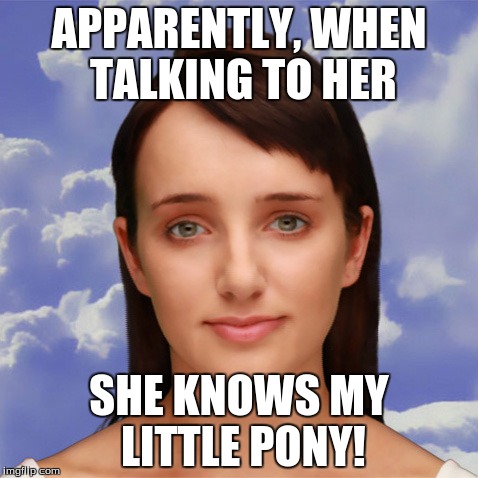 APPARENTLY, WHEN TALKING TO HER; SHE KNOWS MY LITTLE PONY! | made w/ Imgflip meme maker