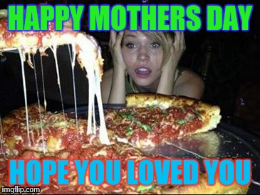 pizza boys here baby | HAPPY MOTHERS DAY; HOPE YOU LOVED YOU | image tagged in pizza boys here baby | made w/ Imgflip meme maker