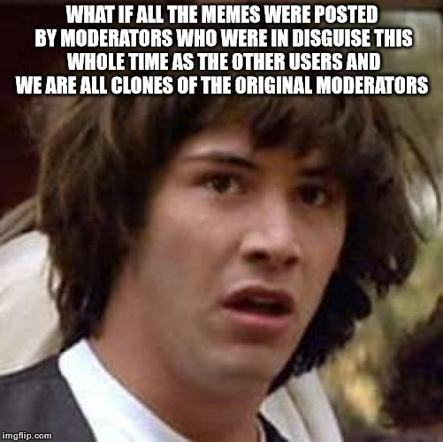 Conspiracy Keanu Meme | WHAT IF ALL THE MEMES WERE POSTED BY MODERATORS WHO WERE IN DISGUISE THIS WHOLE TIME AS THE OTHER USERS AND WE ARE ALL CLONES OF THE ORIGINAL MODERATORS | image tagged in memes,conspiracy keanu | made w/ Imgflip meme maker