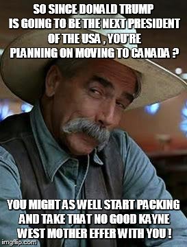 Sam Elliott | SO SINCE DONALD TRUMP IS GOING TO BE THE NEXT PRESIDENT OF THE USA , YOU'RE PLANNING ON MOVING TO CANADA ? YOU MIGHT AS WELL START PACKING AND TAKE THAT NO GOOD KAYNE WEST MOTHER EFFER WITH YOU ! | image tagged in sam elliott | made w/ Imgflip meme maker