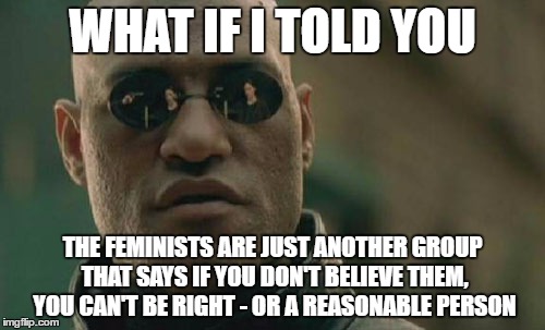 Feminists: dogmatic and rejecting all logic | WHAT IF I TOLD YOU; THE FEMINISTS ARE JUST ANOTHER GROUP THAT SAYS IF YOU DON'T BELIEVE THEM, YOU CAN'T BE RIGHT - OR A REASONABLE PERSON | image tagged in memes,matrix morpheus | made w/ Imgflip meme maker