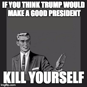 Kill Yourself Guy Meme | IF YOU THINK TRUMP WOULD MAKE A GOOD PRESIDENT; KILL YOURSELF | image tagged in memes,kill yourself guy,donald trump,dont you agree,politics,we must build a wall | made w/ Imgflip meme maker