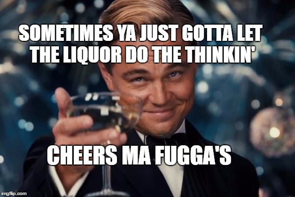 Leonardo Dicaprio Cheers Meme | SOMETIMES YA JUST GOTTA LET THE LIQUOR DO THE THINKIN'; CHEERS MA FUGGA'S | image tagged in memes,leonardo dicaprio cheers | made w/ Imgflip meme maker