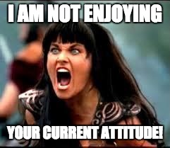 Xena/Gabby meme | I AM NOT ENJOYING; YOUR CURRENT ATTITUDE! | image tagged in xena/gabby meme | made w/ Imgflip meme maker