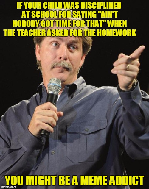 You might be a meme addict - someone memed a while back about a situation like this, but I can't remember who | IF YOUR CHILD WAS DISCIPLINED AT SCHOOL FOR SAYING "AIN'T NOBODY GOT TIME FOR THAT" WHEN THE TEACHER ASKED FOR THE HOMEWORK; YOU MIGHT BE A MEME ADDICT | image tagged in jeff foxworthy,memes,imgflip,meme addict,you might be a meme addict,trend | made w/ Imgflip meme maker