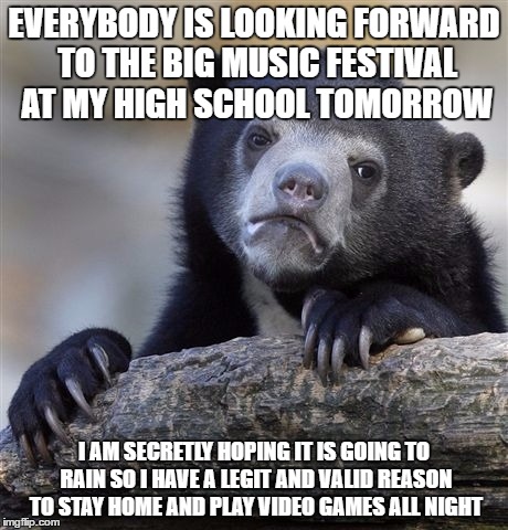Confession Bear Meme | EVERYBODY IS LOOKING FORWARD TO THE BIG MUSIC FESTIVAL AT MY HIGH SCHOOL TOMORROW; I AM SECRETLY HOPING IT IS GOING TO RAIN SO I HAVE A LEGIT AND VALID REASON TO STAY HOME AND PLAY VIDEO GAMES ALL NIGHT | image tagged in memes,confession bear,AdviceAnimals | made w/ Imgflip meme maker