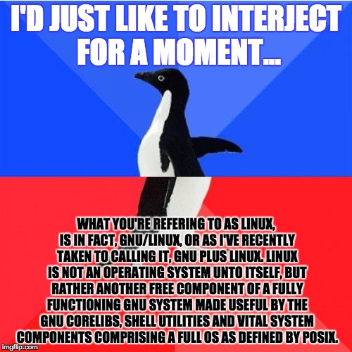 Socially Awkward Awesome Penguin Meme | I'D JUST LIKE TO INTERJECT FOR A MOMENT…; WHAT YOU'RE REFERING TO AS LINUX, IS IN FACT, GNU/LINUX, OR AS I'VE RECENTLY TAKEN TO CALLING IT, GNU PLUS LINUX. LINUX IS NOT AN OPERATING SYSTEM UNTO ITSELF, BUT RATHER ANOTHER FREE COMPONENT OF A FULLY FUNCTIONING GNU SYSTEM MADE USEFUL BY THE GNU CORELIBS, SHELL UTILITIES AND VITAL SYSTEM COMPONENTS COMPRISING A FULL OS AS DEFINED BY POSIX. | image tagged in memes,socially awkward awesome penguin | made w/ Imgflip meme maker