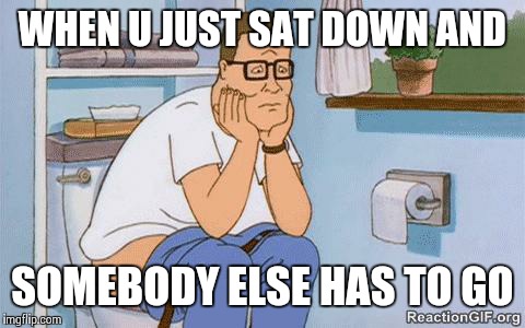 Hank on toilet | WHEN U JUST SAT DOWN AND; SOMEBODY ELSE HAS TO GO | image tagged in hank on toilet | made w/ Imgflip meme maker