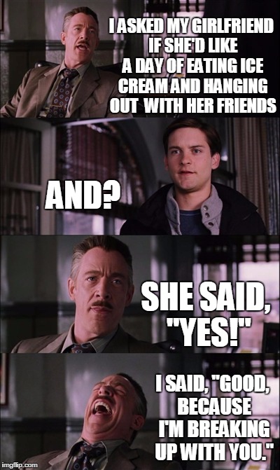 Spiderman Laugh Meme | I ASKED MY GIRLFRIEND IF SHE'D LIKE A DAY OF EATING ICE CREAM AND HANGING OUT  WITH HER FRIENDS; AND? SHE SAID, "YES!"; I SAID, "GOOD, BECAUSE I'M BREAKING UP WITH YOU." | image tagged in memes,spiderman laugh | made w/ Imgflip meme maker