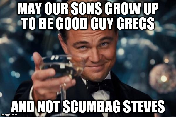 A Toast to Us Memers | MAY OUR SONS GROW UP TO BE GOOD GUY GREGS; AND NOT SCUMBAG STEVES | image tagged in memes,leonardo dicaprio cheers,funny,toast,good guy greg,scumbag steve | made w/ Imgflip meme maker