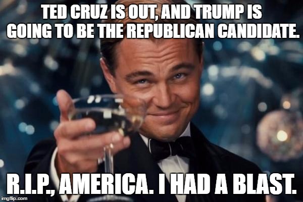 (Taps starts playing) | TED CRUZ IS OUT, AND TRUMP IS GOING TO BE THE REPUBLICAN CANDIDATE. R.I.P., AMERICA. I HAD A BLAST. | image tagged in memes,leonardo dicaprio cheers | made w/ Imgflip meme maker