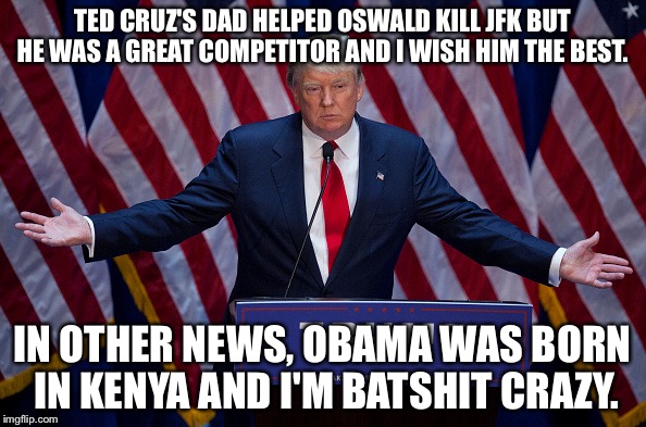 Donald Trump | TED CRUZ'S DAD HELPED OSWALD KILL JFK BUT HE WAS A GREAT COMPETITOR AND I WISH HIM THE BEST. IN OTHER NEWS, OBAMA WAS BORN IN KENYA AND I'M BATSHIT CRAZY. | image tagged in donald trump | made w/ Imgflip meme maker