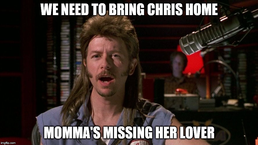 Joe dirt | WE NEED TO BRING CHRIS HOME; MOMMA'S MISSING HER LOVER | image tagged in joe dirt | made w/ Imgflip meme maker