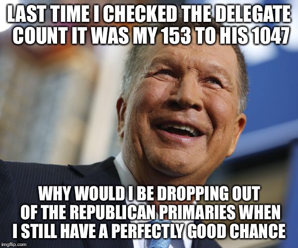 John Kasich 2016 | LAST TIME I CHECKED THE DELEGATE COUNT IT WAS MY 153 TO HIS 1047; WHY WOULD I BE DROPPING OUT OF THE REPUBLICAN PRIMARIES WHEN I STILL HAVE A PERFECTLY GOOD CHANCE | image tagged in john kasich,donald trump,hillary clinton,bernie sanders,election 2016,political meme | made w/ Imgflip meme maker