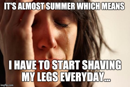 First World Problems | IT'S ALMOST SUMMER WHICH MEANS; I HAVE TO START SHAVING MY LEGS EVERYDAY... | image tagged in memes,first world problems | made w/ Imgflip meme maker