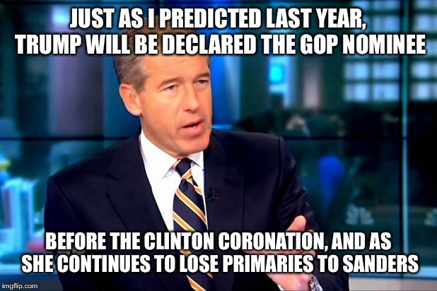 Brian williams | JUST AS I PREDICTED LAST YEAR, TRUMP WILL BE DECLARED THE GOP NOMINEE; BEFORE THE CLINTON CORONATION, AND AS SHE CONTINUES TO LOSE PRIMARIES TO SANDERS | image tagged in brian williams | made w/ Imgflip meme maker