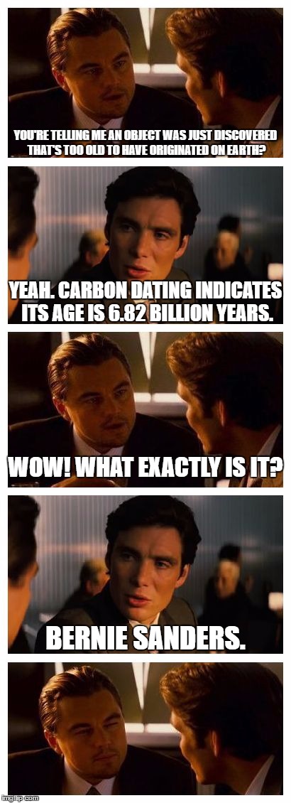 Shocking new discovery! | YOU'RE TELLING ME AN OBJECT WAS JUST DISCOVERED THAT'S TOO OLD TO HAVE ORIGINATED ON EARTH? YEAH. CARBON DATING INDICATES ITS AGE IS 6.82 BILLION YEARS. WOW! WHAT EXACTLY IS IT? BERNIE SANDERS. | image tagged in memes,inception,bernie sanders | made w/ Imgflip meme maker
