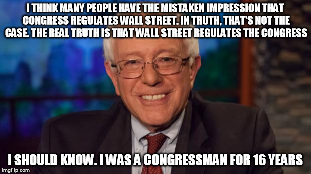 In A Past Life | I THINK MANY PEOPLE HAVE THE MISTAKEN IMPRESSION THAT CONGRESS REGULATES WALL STREET. IN TRUTH, THAT'S NOT THE CASE. THE REAL TRUTH IS THAT WALL STREET REGULATES THE CONGRESS; I SHOULD KNOW. I WAS A CONGRESSMAN FOR 16 YEARS | image tagged in bernie sanders | made w/ Imgflip meme maker