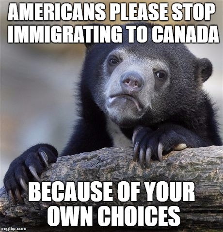 The American refugee crisis shall be upon us soon. | AMERICANS PLEASE STOP IMMIGRATING TO CANADA; BECAUSE OF YOUR OWN CHOICES | image tagged in memes,confession bear | made w/ Imgflip meme maker
