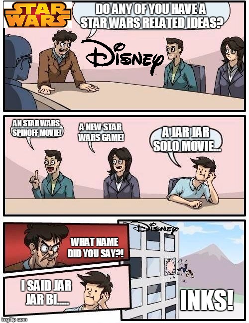 Boardroom Meeting Suggestion | DO ANY OF YOU HAVE A STAR WARS RELATED IDEAS? AN STAR WARS SPINOFF MOVIE! A NEW STAR WARS GAME! A JAR JAR SOLO MOVIE... WHAT NAME DID YOU SAY?! I SAID JAR JAR BI..... INKS! | image tagged in memes,boardroom meeting suggestion | made w/ Imgflip meme maker