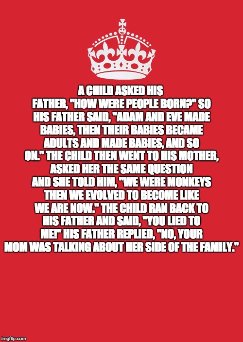 Keep Calm And Carry On Red Meme | A CHILD ASKED HIS FATHER, "HOW WERE PEOPLE BORN?" SO HIS FATHER SAID, "ADAM AND EVE MADE BABIES, THEN THEIR BABIES BECAME ADULTS AND MADE BABIES, AND SO ON." THE CHILD THEN WENT TO HIS MOTHER, ASKED HER THE SAME QUESTION AND SHE TOLD HIM, "WE WERE MONKEYS THEN WE EVOLVED TO BECOME LIKE WE ARE NOW." THE CHILD RAN BACK TO HIS FATHER AND SAID, "YOU LIED TO ME!" HIS FATHER REPLIED, "NO, YOUR MOM WAS TALKING ABOUT HER SIDE OF THE FAMILY." | image tagged in memes,keep calm and carry on red | made w/ Imgflip meme maker