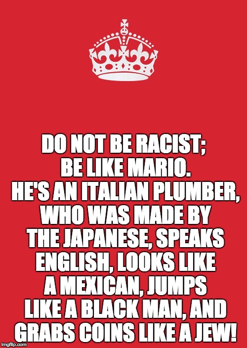 Keep Calm And Carry On Red Meme | DO NOT BE RACIST; BE LIKE MARIO. HE'S AN ITALIAN PLUMBER, WHO WAS MADE BY THE JAPANESE, SPEAKS ENGLISH, LOOKS LIKE A MEXICAN, JUMPS LIKE A BLACK MAN, AND GRABS COINS LIKE A JEW! | image tagged in memes,keep calm and carry on red | made w/ Imgflip meme maker