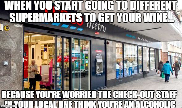 One of those days.... again... | WHEN YOU START GOING TO DIFFERENT SUPERMARKETS TO GET YOUR WINE... BECAUSE YOU'RE WORRIED THE CHECK-OUT STAFF IN YOUR LOCAL ONE THINK YOU'RE AN ALCOHOLIC | image tagged in wine,drink copious amounts of wine | made w/ Imgflip meme maker