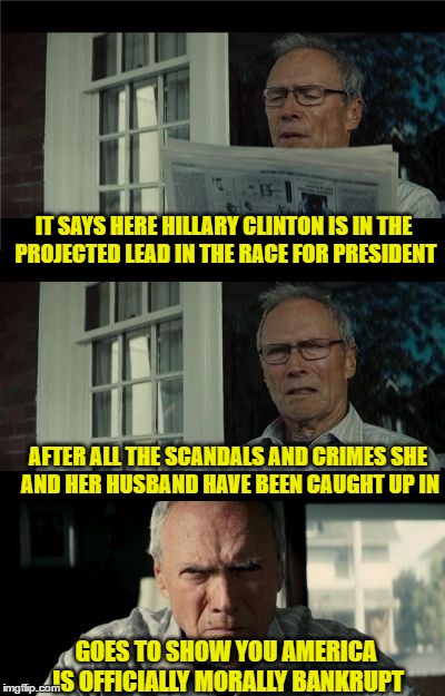 Bad Eastwood Pun | IT SAYS HERE HILLARY CLINTON IS IN THE PROJECTED LEAD IN THE RACE FOR PRESIDENT; AFTER ALL THE SCANDALS AND CRIMES SHE AND HER HUSBAND HAVE BEEN CAUGHT UP IN; GOES TO SHOW YOU AMERICA IS OFFICIALLY MORALLY BANKRUPT | image tagged in bad eastwood pun | made w/ Imgflip meme maker