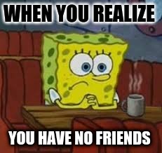 Sponge bob | WHEN YOU REALIZE; YOU HAVE NO FRIENDS | image tagged in sponge bob | made w/ Imgflip meme maker