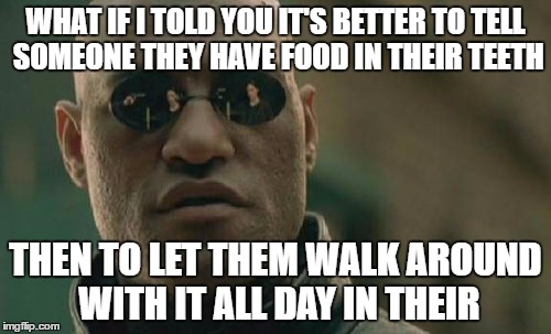 Matrix Morpheus | WHAT IF I TOLD YOU IT'S BETTER TO TELL SOMEONE THEY HAVE FOOD IN THEIR TEETH; THEN TO LET THEM WALK AROUND WITH IT ALL DAY IN THEIR | image tagged in memes,matrix morpheus | made w/ Imgflip meme maker