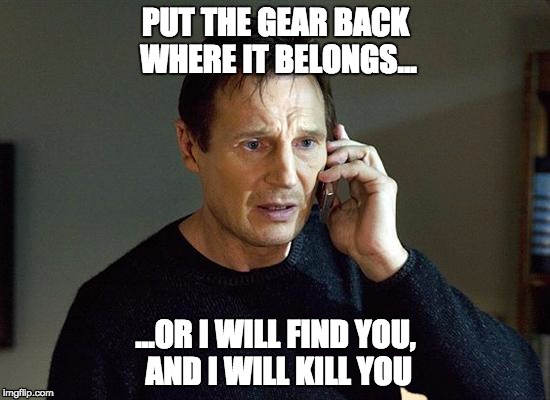 Liam Neeson Taken 2 Meme | PUT THE GEAR BACK WHERE IT BELONGS... ...OR I WILL FIND YOU, AND I WILL KILL YOU | image tagged in memes,liam neeson taken 2 | made w/ Imgflip meme maker