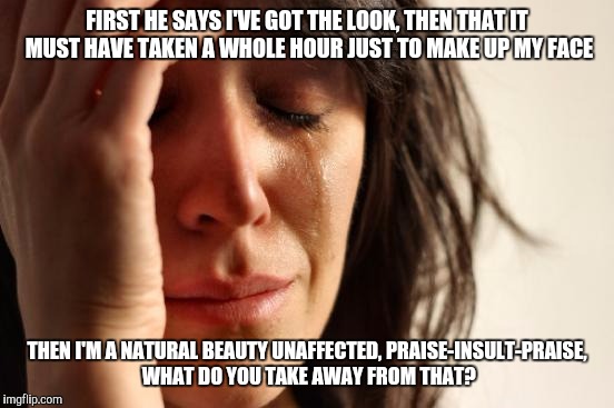 First World Problems | FIRST HE SAYS I'VE GOT THE LOOK, THEN THAT IT MUST HAVE TAKEN A WHOLE HOUR JUST TO MAKE UP MY FACE; THEN I'M A NATURAL BEAUTY UNAFFECTED, PRAISE-INSULT-PRAISE, WHAT DO YOU TAKE AWAY FROM THAT? | image tagged in memes,first world problems | made w/ Imgflip meme maker