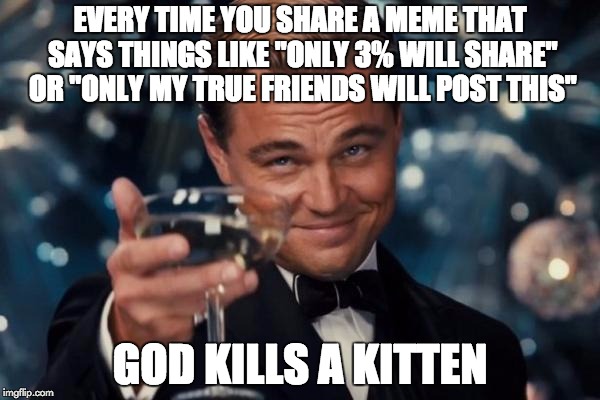 Leonardo Dicaprio Cheers | EVERY TIME YOU SHARE A MEME THAT SAYS THINGS LIKE "ONLY 3% WILL SHARE" OR "ONLY MY TRUE FRIENDS WILL POST THIS"; GOD KILLS A KITTEN | image tagged in memes,leonardo dicaprio cheers | made w/ Imgflip meme maker