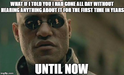 Matrix Morpheus Meme | WHAT IF I TOLD YOU I HAD GONE ALL DAY WITHOUT HEARING ANYTHING ABOUT IT FOR THE FIRST TIME IN YEARS UNTIL NOW | image tagged in memes,matrix morpheus | made w/ Imgflip meme maker