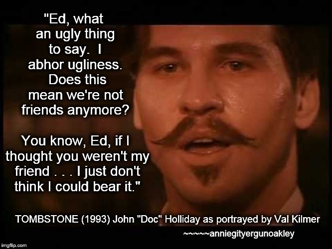 What an UGLY thing to say . . . | "Ed, what an ugly thing to say.  I abhor ugliness.  Does this mean we're not friends anymore? You know, Ed, if I thought you weren't my friend . . . I just don't think I could bear it."; TOMBSTONE (1993) John "Doc" Holliday as portrayed by Val Kilmer; ~~~~~anniegityergunoakley | image tagged in memes,tombstone,doc holliday,val kilmer,not friends anymore,ugliness | made w/ Imgflip meme maker