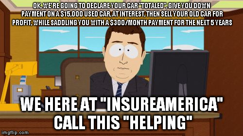 Aaaaand Its Gone Meme | OK, WE'RE GOING TO DECLARE YOUR CAR "TOTALED", GIVE YOU DOWN PAYMENT ON A $15,000 USED CAR, AT INTEREST, THEN SELL YOUR OLD CAR FOR PROFIT, WHILE SADDLING YOU WITH A $300/MONTH PAYMENT FOR THE NEXT 5 YEARS; WE HERE AT "INSUREAMERICA" CALL THIS "HELPING" | image tagged in memes,aaaaand its gone | made w/ Imgflip meme maker