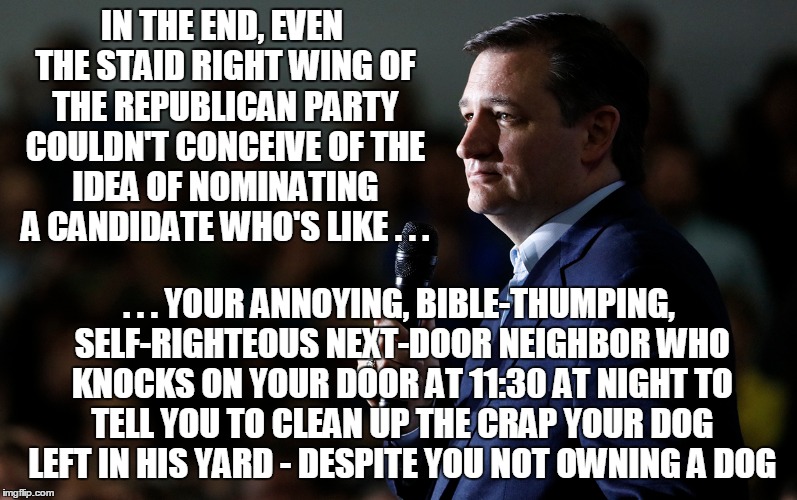 The Ted on to the scrap-pile of history; The Donald is next... | IN THE END, EVEN THE STAID RIGHT WING OF THE REPUBLICAN PARTY COULDN'T CONCEIVE OF THE IDEA OF NOMINATING A CANDIDATE WHO'S LIKE . . . . . . YOUR ANNOYING, BIBLE-THUMPING, SELF-RIGHTEOUS NEXT-DOOR NEIGHBOR WHO KNOCKS ON YOUR DOOR AT 11:30 AT NIGHT TO TELL YOU TO CLEAN UP THE CRAP YOUR DOG LEFT IN HIS YARD - DESPITE YOU NOT OWNING A DOG | image tagged in election 2016,politics,cruz | made w/ Imgflip meme maker