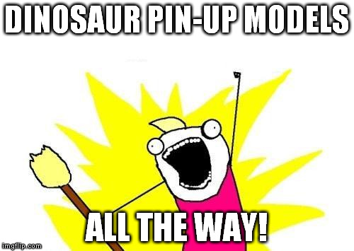X All The Y Meme | DINOSAUR PIN-UP MODELS ALL THE WAY! | image tagged in memes,x all the y | made w/ Imgflip meme maker
