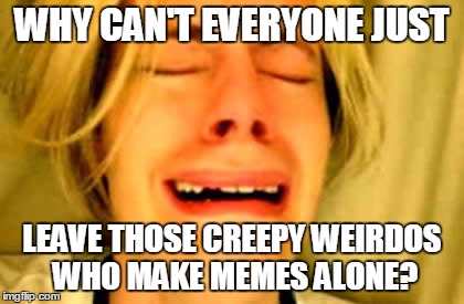 WHY CAN'T EVERYONE JUST LEAVE THOSE CREEPY WEIRDOS WHO MAKE MEMES ALONE? | made w/ Imgflip meme maker