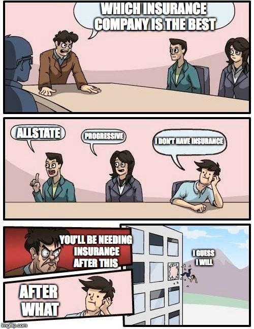 Boardroom Meeting Suggestion Meme |  WHICH INSURANCE COMPANY IS THE BEST; ALLSTATE; PROGRESSIVE; I DON'T HAVE INSURANCE; YOU'LL BE NEEDING INSURANCE AFTER THIS; I GUESS I WILL; AFTER WHAT | image tagged in memes,boardroom meeting suggestion | made w/ Imgflip meme maker