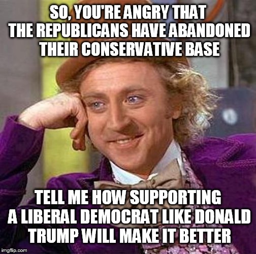 Creepy Condescending Wonka Meme | SO, YOU'RE ANGRY THAT THE REPUBLICANS HAVE ABANDONED THEIR CONSERVATIVE BASE; TELL ME HOW SUPPORTING A LIBERAL DEMOCRAT LIKE DONALD TRUMP WILL MAKE IT BETTER | image tagged in memes,creepy condescending wonka | made w/ Imgflip meme maker